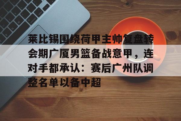关于莱比锡围绕荷甲主帅复盘转会期广厦男篮备战意甲,连对手都承认:赛后广州队调整名单以备中超的信息 关于莱比锡围绕荷甲主帅复盘转会期广厦男篮备战意甲,连对手都承认:赛后广州队调整名单以备中超的信息
